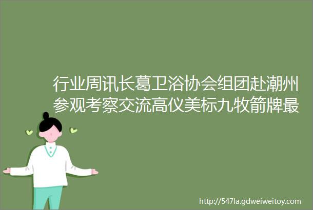 行业周讯长葛卫浴协会组团赴潮州参观考察交流高仪美标九牧箭牌最新动态